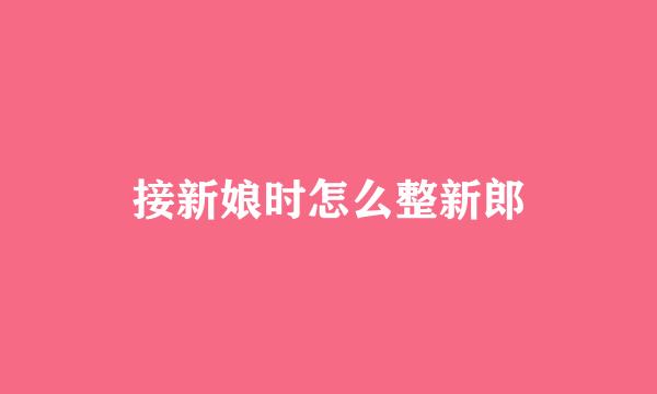 接新娘时怎么整新郎