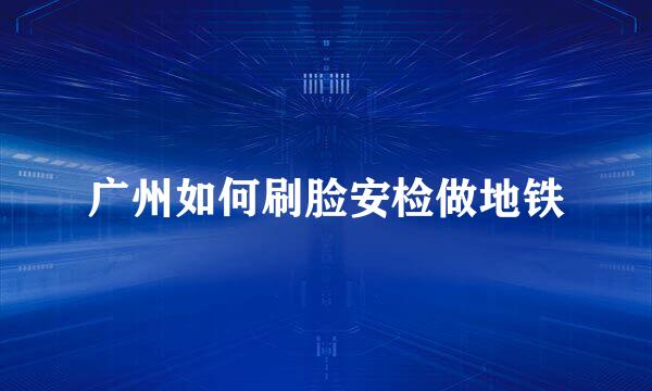 广州如何刷脸安检做地铁