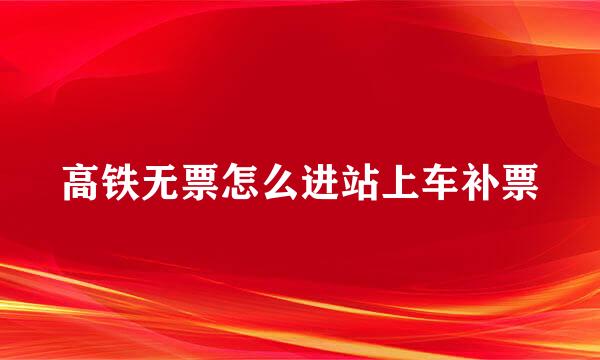 高铁无票怎么进站上车补票