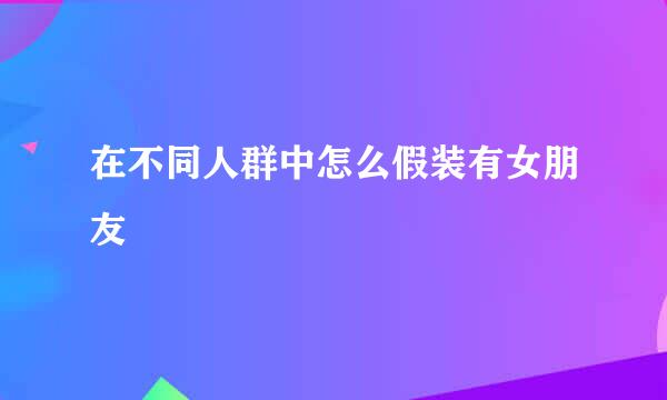 在不同人群中怎么假装有女朋友