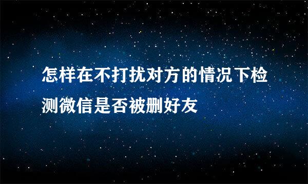 怎样在不打扰对方的情况下检测微信是否被删好友