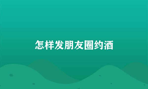 怎样发朋友圈约酒