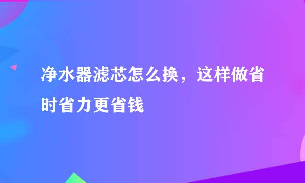 净水器滤芯怎么换，这样做省时省力更省钱