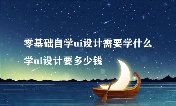 零基础自学ui设计需要学什么学ui设计要多少钱