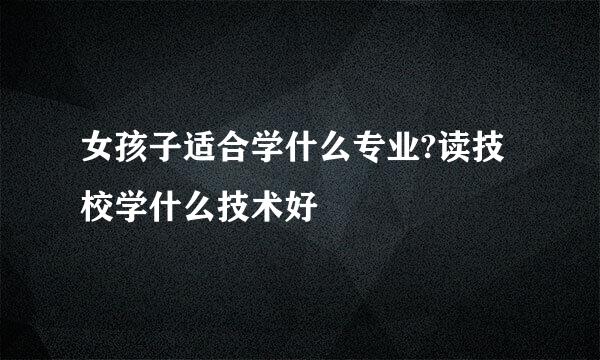 女孩子适合学什么专业?读技校学什么技术好