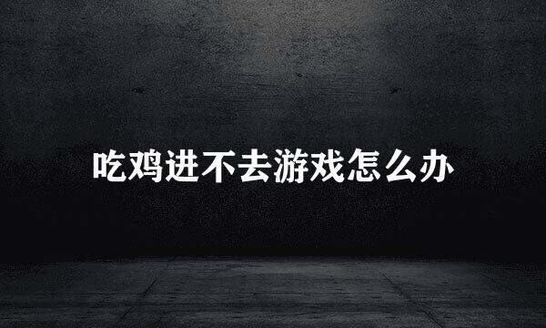吃鸡进不去游戏怎么办