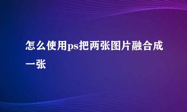 怎么使用ps把两张图片融合成一张