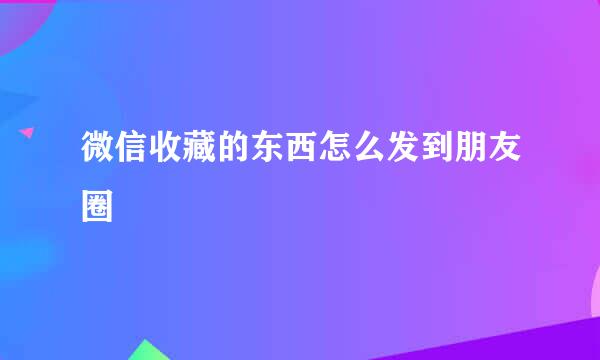 微信收藏的东西怎么发到朋友圈