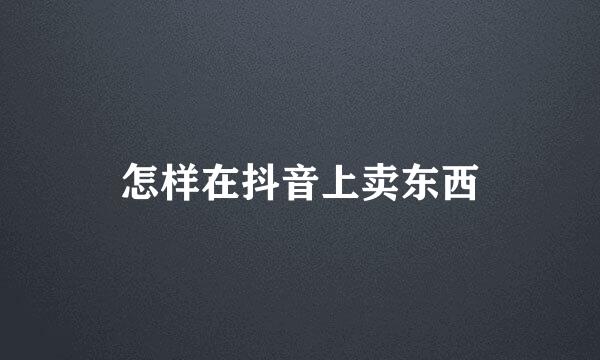 怎样在抖音上卖东西