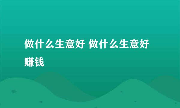做什么生意好 做什么生意好赚钱