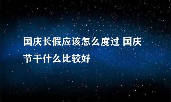 国庆长假应该怎么度过 国庆节干什么比较好