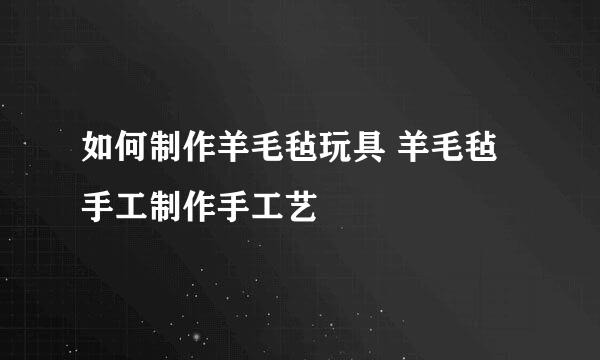 如何制作羊毛毡玩具 羊毛毡手工制作手工艺
