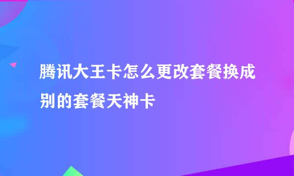 腾讯大王卡怎么更改套餐换成别的套餐天神卡