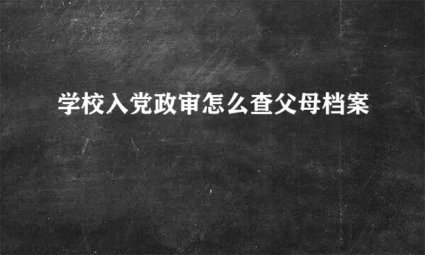 学校入党政审怎么查父母档案