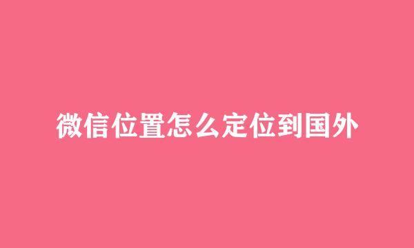 微信位置怎么定位到国外