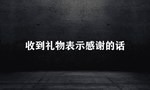 收到礼物表示感谢的话