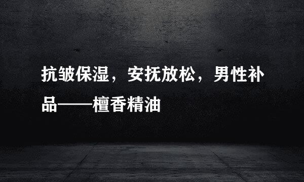 抗皱保湿，安抚放松，男性补品——檀香精油