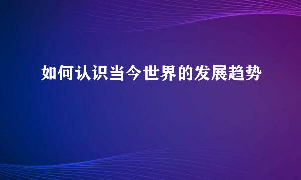 如何认识当今世界的发展趋势