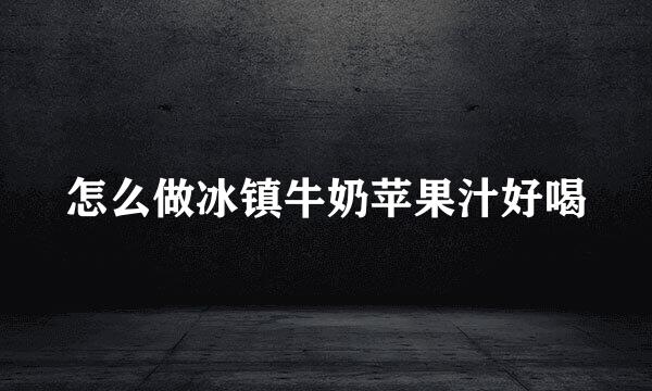 怎么做冰镇牛奶苹果汁好喝