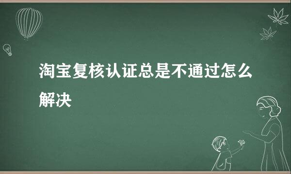 淘宝复核认证总是不通过怎么解决