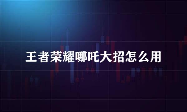 王者荣耀哪吒大招怎么用