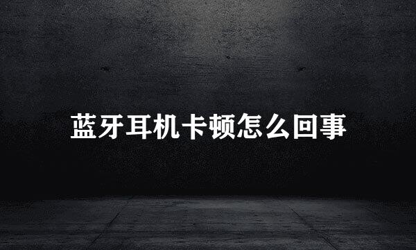 蓝牙耳机卡顿怎么回事