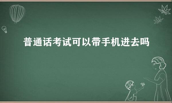 普通话考试可以带手机进去吗
