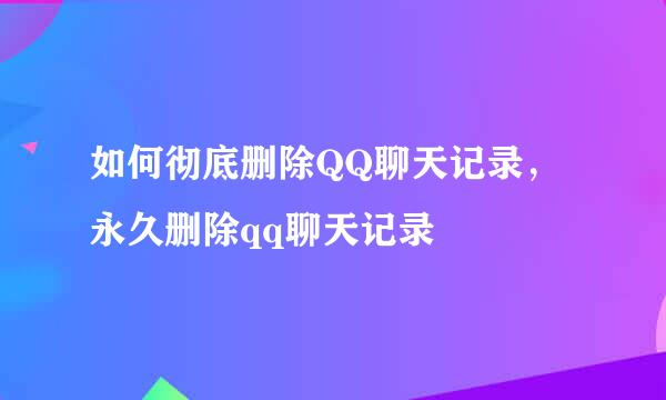 如何彻底删除QQ聊天记录，永久删除qq聊天记录