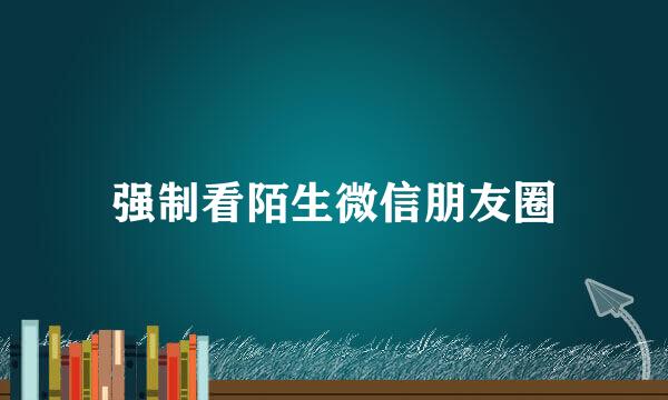 强制看陌生微信朋友圈