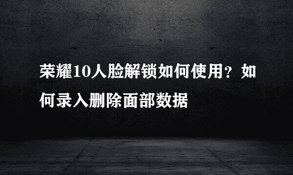 荣耀10人脸解锁如何使用？如何录入删除面部数据