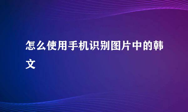 怎么使用手机识别图片中的韩文