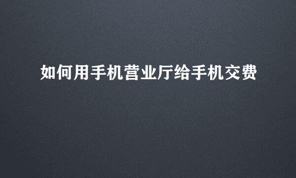 如何用手机营业厅给手机交费