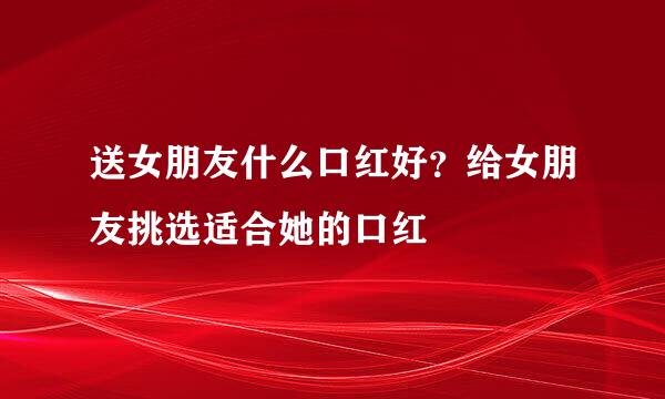 送女朋友什么口红好？给女朋友挑选适合她的口红