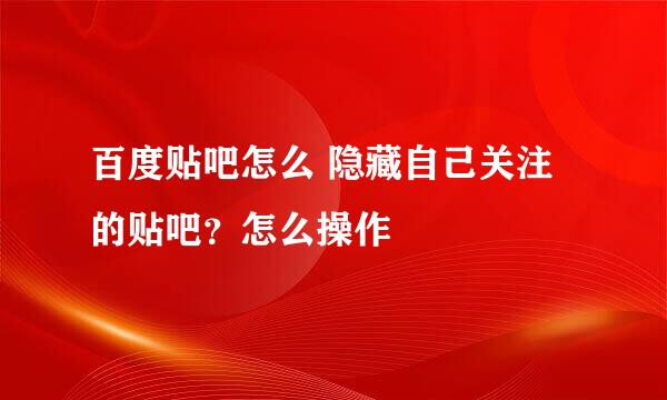 百度贴吧怎么 隐藏自己关注的贴吧？怎么操作