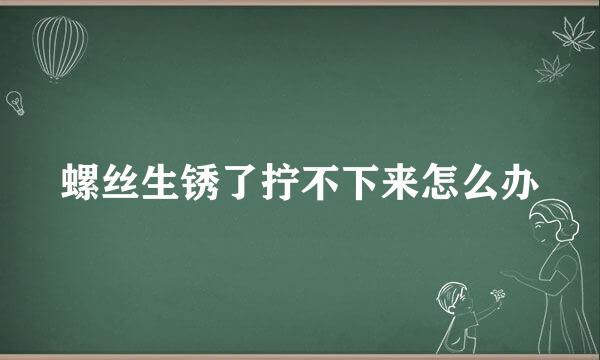 螺丝生锈了拧不下来怎么办