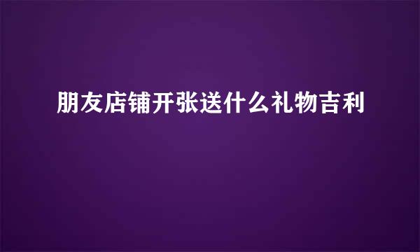 朋友店铺开张送什么礼物吉利