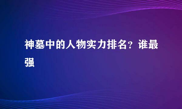 神墓中的人物实力排名？谁最强