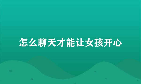 怎么聊天才能让女孩开心