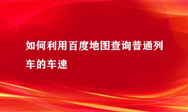 如何利用百度地图查询普通列车的车速
