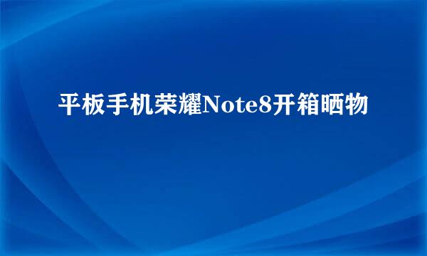 平板手机荣耀Note8开箱晒物