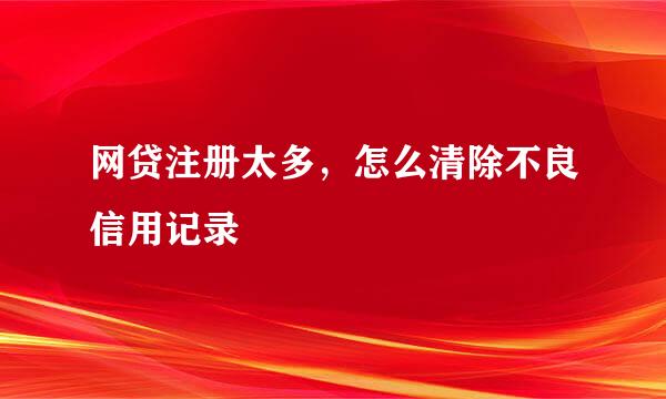 网贷注册太多，怎么清除不良信用记录
