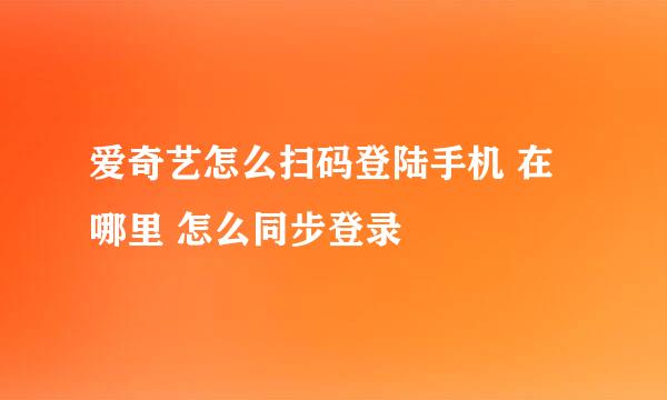 爱奇艺怎么扫码登陆手机 在哪里 怎么同步登录