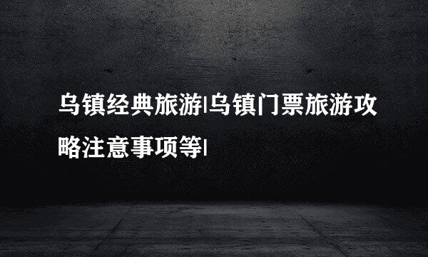 乌镇经典旅游|乌镇门票旅游攻略注意事项等|