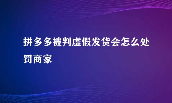 拼多多被判虚假发货会怎么处罚商家