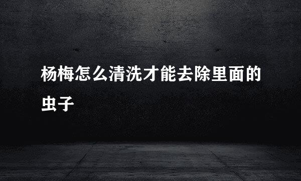 杨梅怎么清洗才能去除里面的虫子