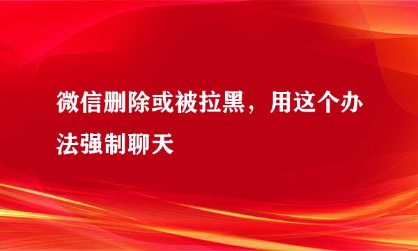 微信删除或被拉黑，用这个办法强制聊天