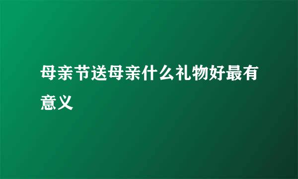 母亲节送母亲什么礼物好最有意义