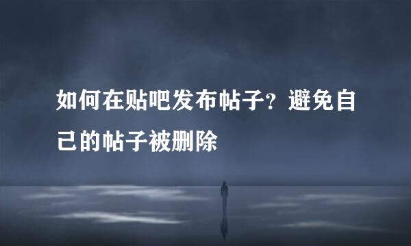 如何在贴吧发布帖子？避免自己的帖子被删除