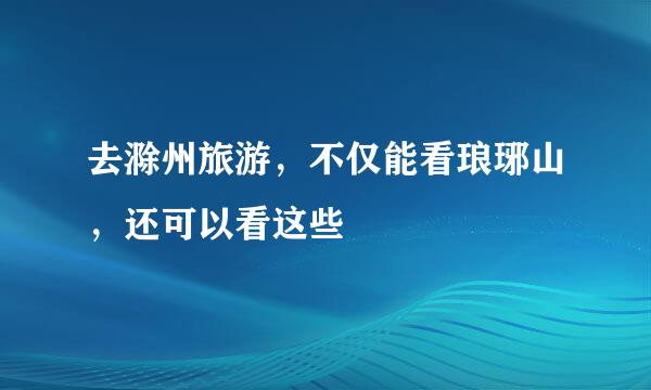 去滁州旅游，不仅能看琅琊山，还可以看这些