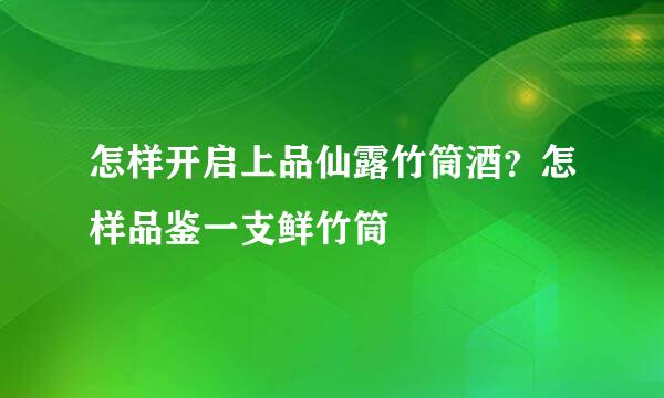 怎样开启上品仙露竹筒酒？怎样品鉴一支鲜竹筒